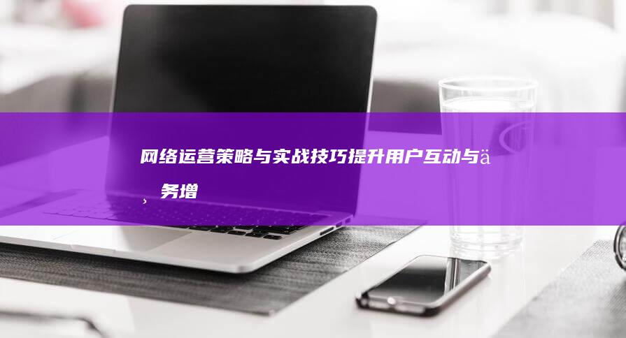 网络运营策略与实战技巧：提升用户互动与业务增长